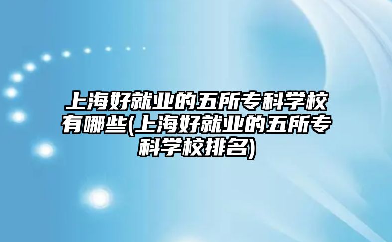 上海好就業(yè)的五所?？茖W(xué)校有哪些(上海好就業(yè)的五所專科學(xué)校排名)