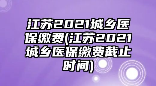 江蘇2021城鄉(xiāng)醫(yī)保繳費(江蘇2021城鄉(xiāng)醫(yī)保繳費截止時間)