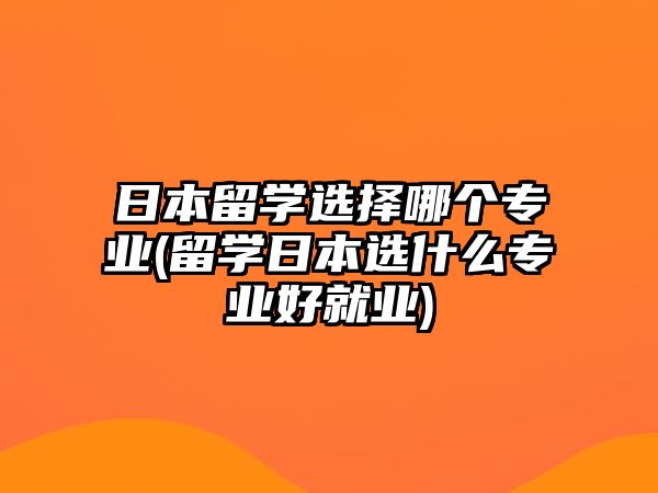 日本留學(xué)選擇哪個(gè)專業(yè)(留學(xué)日本選什么專業(yè)好就業(yè))