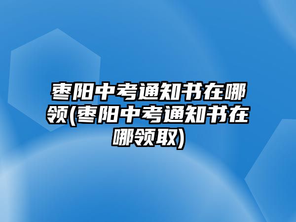 棗陽中考通知書在哪領(棗陽中考通知書在哪領取)