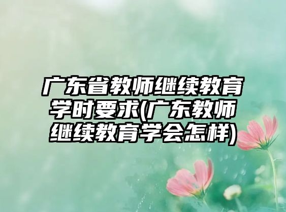 廣東省教師繼續(xù)教育學時要求(廣東教師繼續(xù)教育學會怎樣)