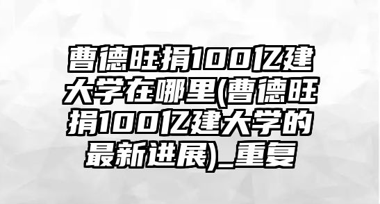 曹德旺捐100億建大學(xué)在哪里(曹德旺捐100億建大學(xué)的最新進展)_重復(fù)