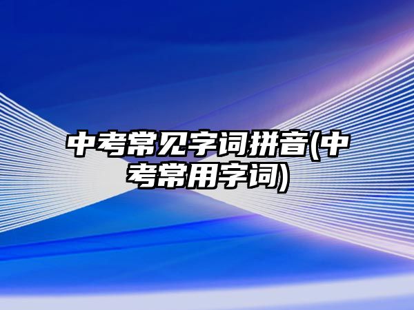 中考常見字詞拼音(中考常用字詞)