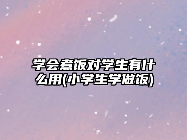 學(xué)會(huì)煮飯對(duì)學(xué)生有什么用(小學(xué)生學(xué)做飯)