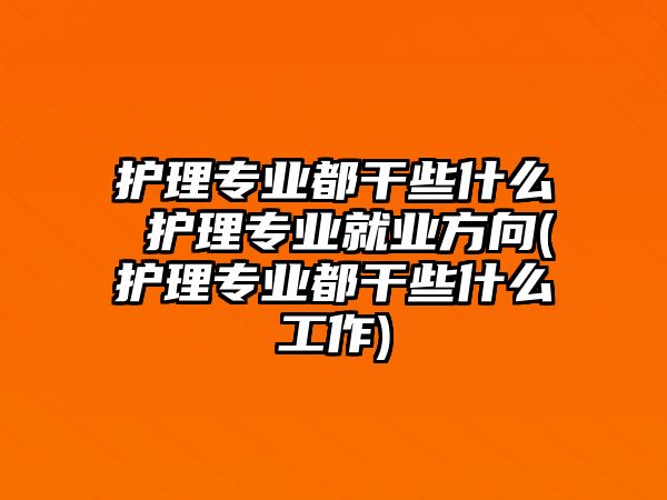 護(hù)理專業(yè)都干些什么 護(hù)理專業(yè)就業(yè)方向(護(hù)理專業(yè)都干些什么工作)