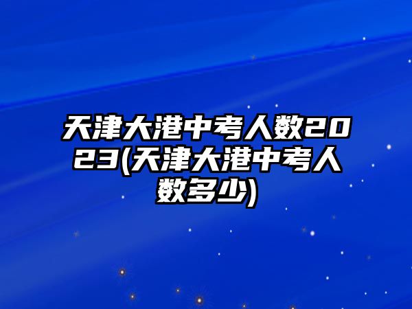 天津大港中考人數(shù)2023(天津大港中考人數(shù)多少)