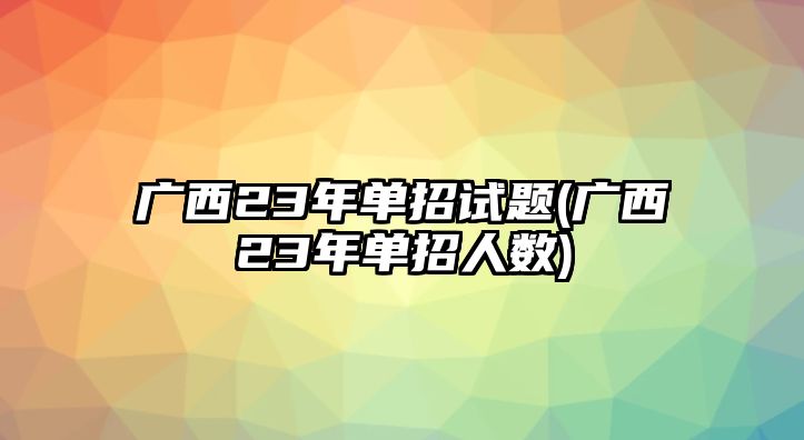 廣西23年單招試題(廣西23年單招人數(shù))