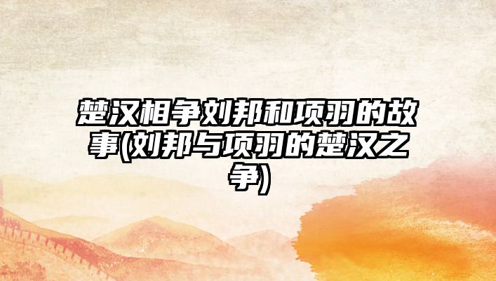 楚漢相爭(zhēng)劉邦和項(xiàng)羽的故事(劉邦與項(xiàng)羽的楚漢之爭(zhēng))