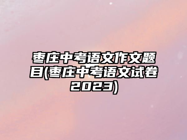 棗莊中考語(yǔ)文作文題目(棗莊中考語(yǔ)文試卷2023)