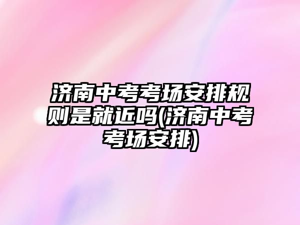 濟南中考考場安排規(guī)則是就近嗎(濟南中考考場安排)