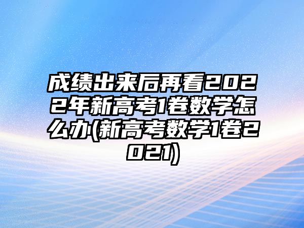 成績出來后再看2022年新高考1卷數(shù)學怎么辦(新高考數(shù)學1卷2021)