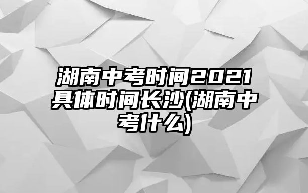 湖南中考時(shí)間2021具體時(shí)間長沙(湖南中考什么)