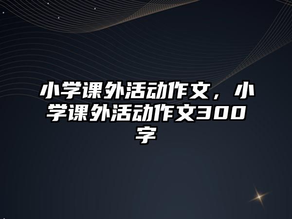 小學(xué)課外活動作文，小學(xué)課外活動作文300字