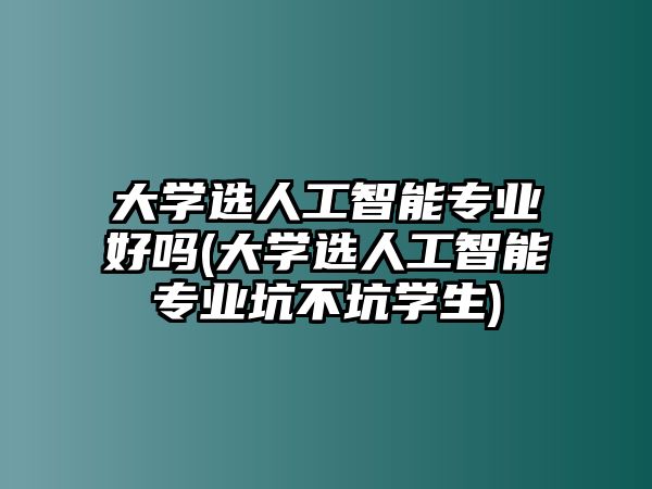 大學(xué)選人工智能專業(yè)好嗎(大學(xué)選人工智能專業(yè)坑不坑學(xué)生)