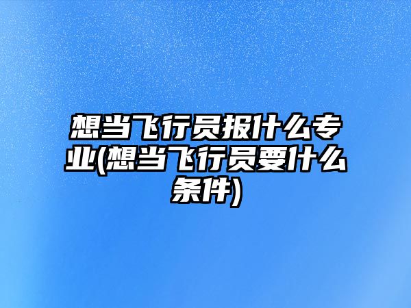 想當(dāng)飛行員報什么專業(yè)(想當(dāng)飛行員要什么條件)