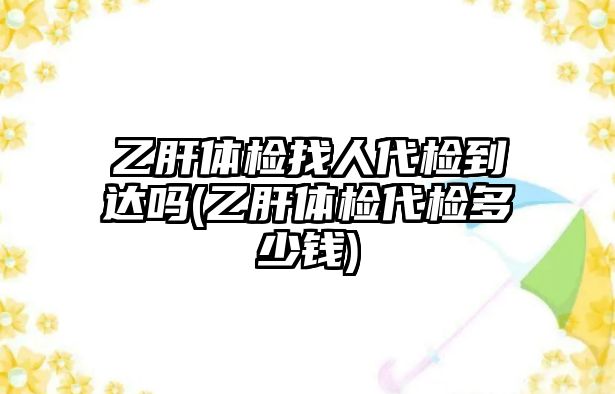 乙肝體檢找人代檢到達(dá)嗎(乙肝體檢代檢多少錢)