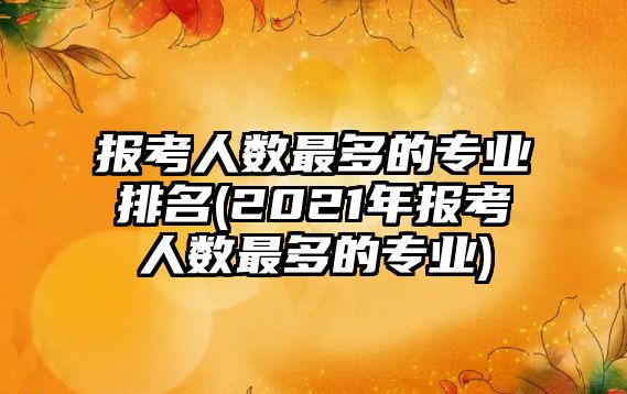 報考人數最多的專業(yè)排名(2021年報考人數最多的專業(yè))