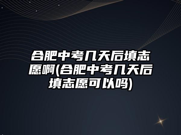 合肥中考幾天后填志愿啊(合肥中考幾天后填志愿可以嗎)