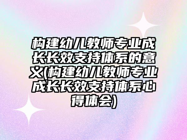 構建幼兒教師專業(yè)成長長效支持體系的意義(構建幼兒教師專業(yè)成長長效支持體系心得體會)