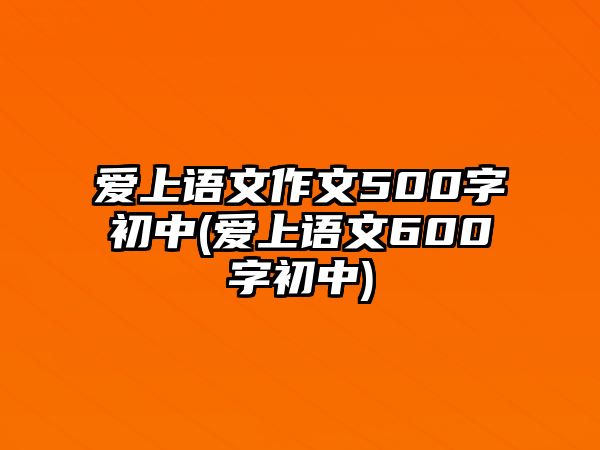 愛上語(yǔ)文作文500字初中(愛上語(yǔ)文600字初中)