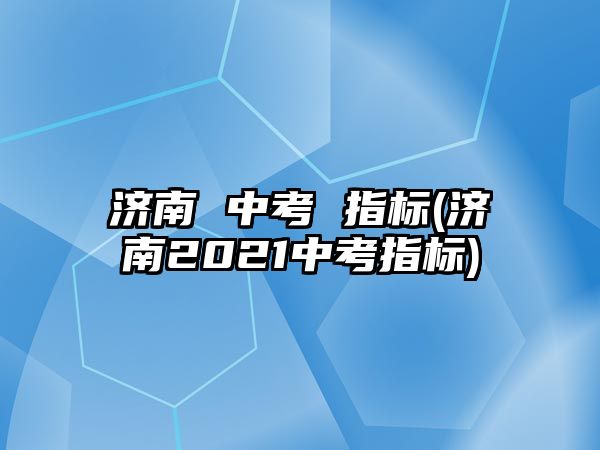 濟南 中考 指標(濟南2021中考指標)