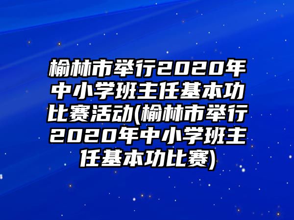 榆林市舉行2020年中小學(xué)班主任基本功比賽活動(dòng)(榆林市舉行2020年中小學(xué)班主任基本功比賽)