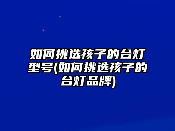 如何挑選孩子的臺燈型號(如何挑選孩子的臺燈品牌)