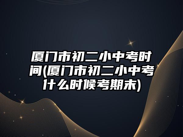 廈門市初二小中考時間(廈門市初二小中考什么時候考期末)