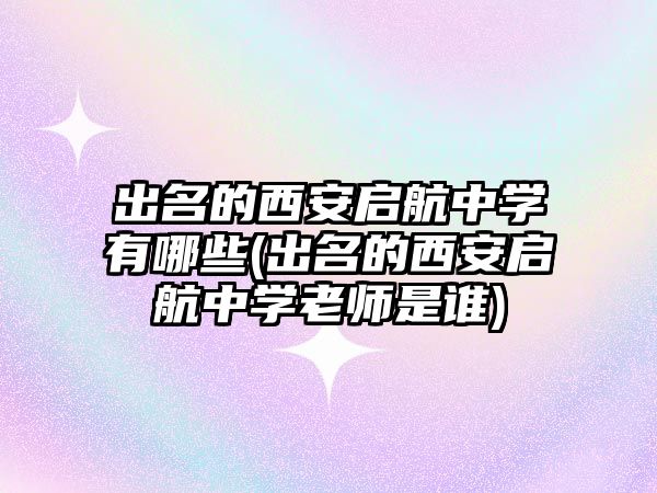 出名的西安啟航中學(xué)有哪些(出名的西安啟航中學(xué)老師是誰(shuí))