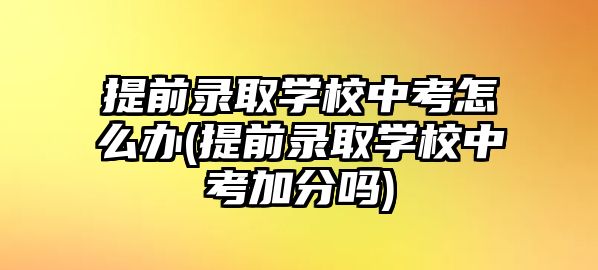 提前錄取學校中考怎么辦(提前錄取學校中考加分嗎)