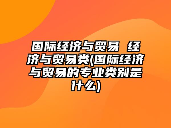 國際經濟與貿易 經濟與貿易類(國際經濟與貿易的專業(yè)類別是什么)