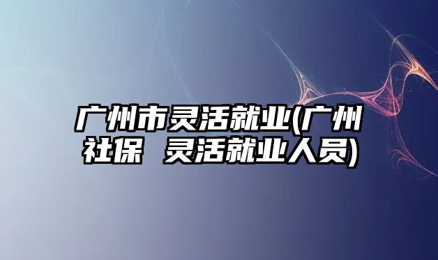 廣州市靈活就業(yè)(廣州社保 靈活就業(yè)人員)