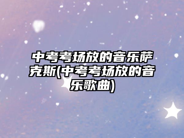 中考考場(chǎng)放的音樂(lè)薩克斯(中考考場(chǎng)放的音樂(lè)歌曲)