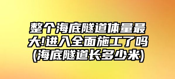 整個(gè)海底隧道體量最大!進(jìn)入全面施工了嗎(海底隧道長(zhǎng)多少米)