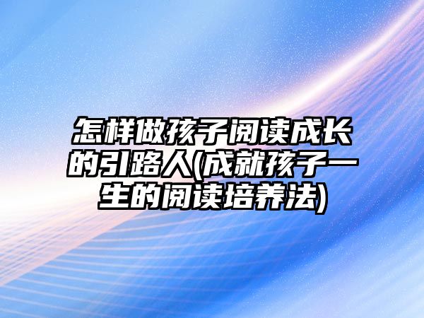 怎樣做孩子閱讀成長(zhǎng)的引路人(成就孩子一生的閱讀培養(yǎng)法)