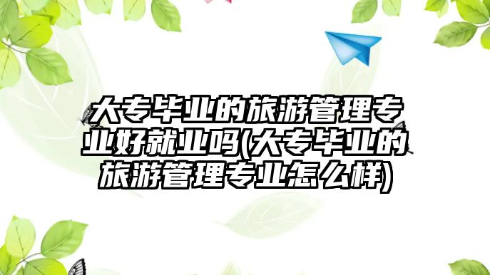 大專畢業(yè)的旅游管理專業(yè)好就業(yè)嗎(大專畢業(yè)的旅游管理專業(yè)怎么樣)