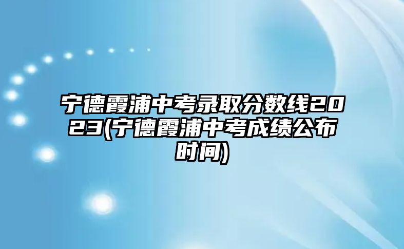 寧德霞浦中考錄取分?jǐn)?shù)線2023(寧德霞浦中考成績公布時間)