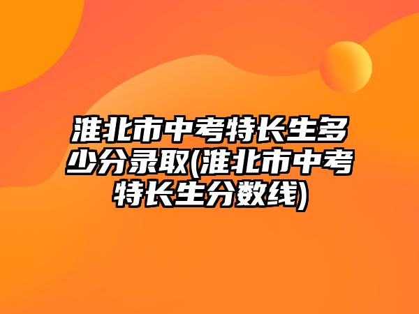 淮北市中考特長生多少分錄取(淮北市中考特長生分數(shù)線)