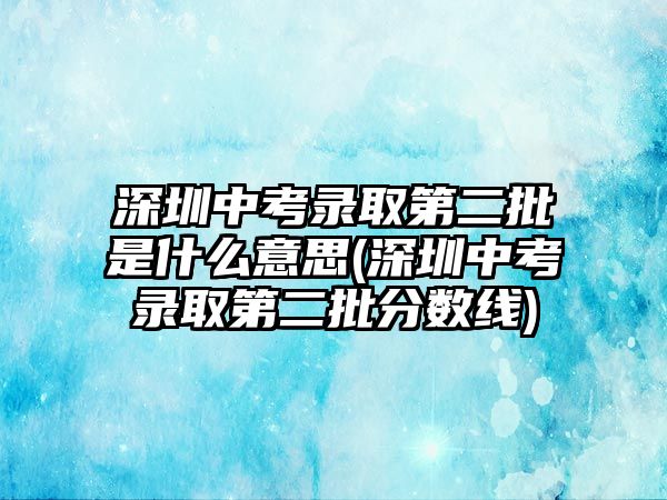 深圳中考錄取第二批是什么意思(深圳中考錄取第二批分?jǐn)?shù)線)