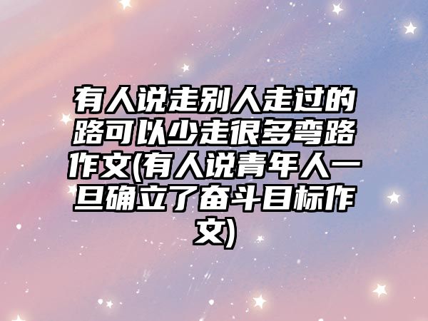 有人說(shuō)走別人走過(guò)的路可以少走很多彎路作文(有人說(shuō)青年人一旦確立了奮斗目標(biāo)作文)