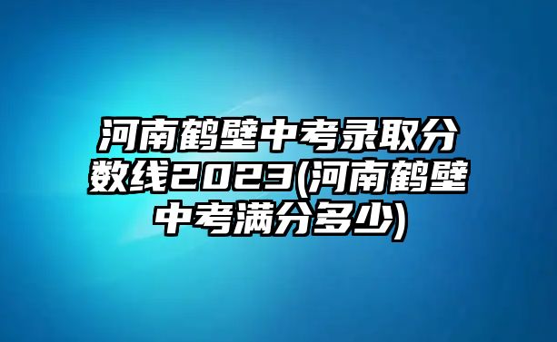 河南鶴壁中考錄取分?jǐn)?shù)線2023(河南鶴壁中考滿分多少)