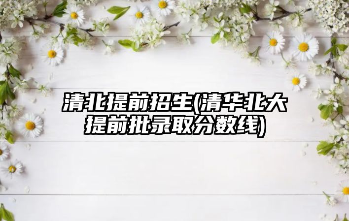 清北提前招生(清華北大提前批錄取分?jǐn)?shù)線)