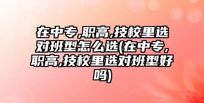 在中專,職高,技校里選對班型怎么選(在中專,職高,技校里選對班型好嗎)