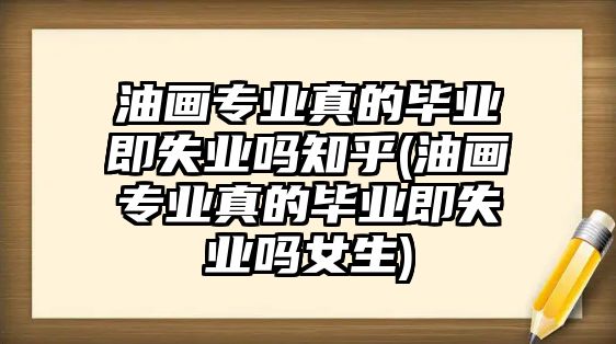 油畫專業(yè)真的畢業(yè)即失業(yè)嗎知乎(油畫專業(yè)真的畢業(yè)即失業(yè)嗎女生)