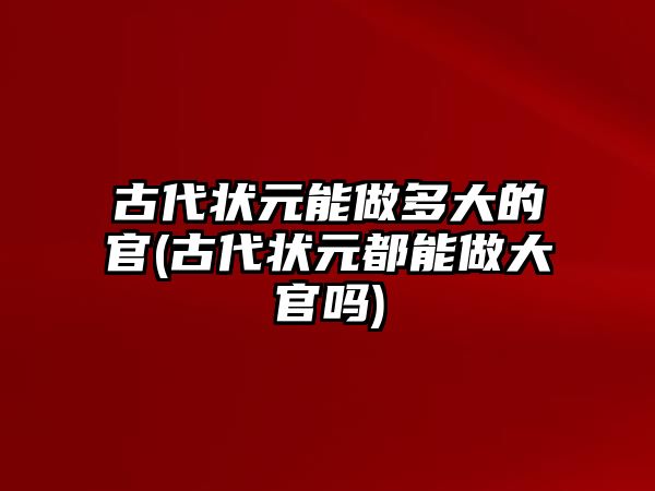 古代狀元能做多大的官(古代狀元都能做大官嗎)