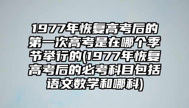 1977年恢復高考后的第一次高考是在哪個季節(jié)舉行的(1977年恢復高考后的必考科目包括語文數學和哪科)