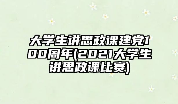 大學(xué)生講思政課建黨100周年(2021大學(xué)生講思政課比賽)