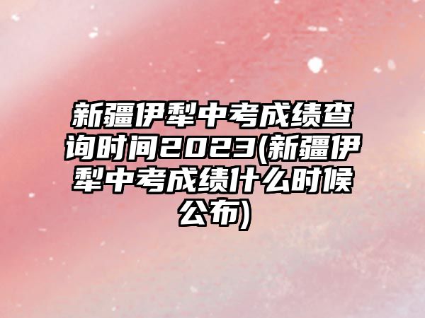 新疆伊犁中考成績查詢時間2023(新疆伊犁中考成績什么時候公布)