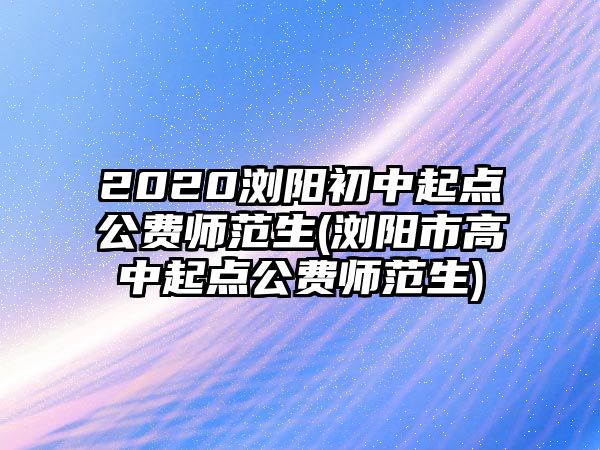 2020瀏陽初中起點公費師范生(瀏陽市高中起點公費師范生)