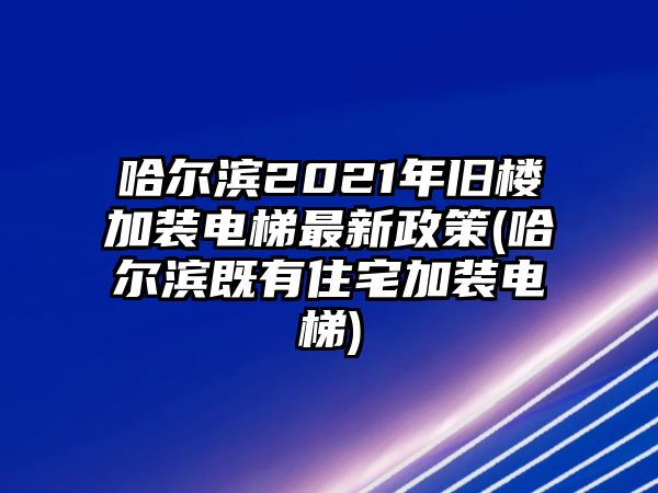 哈爾濱2021年舊樓加裝電梯最新政策(哈爾濱既有住宅加裝電梯)